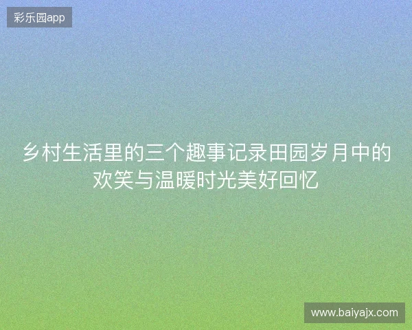 乡村生活里的三个趣事记录田园岁月中的欢笑与温暖时光美好回忆