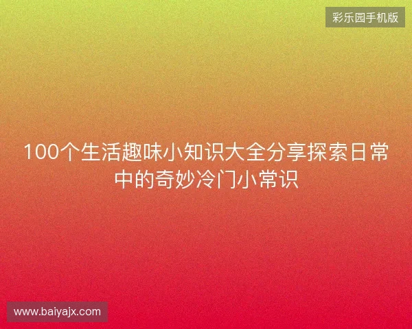 100个生活趣味小知识大全分享探索日常中的奇妙冷门小常识