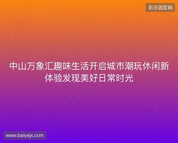 中山万象汇趣味生活开启城市潮玩休闲新体验发现美好日常时光