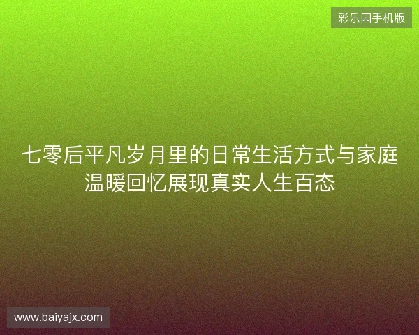 七零后平凡岁月里的日常生活方式与家庭温暖回忆展现真实人生百态